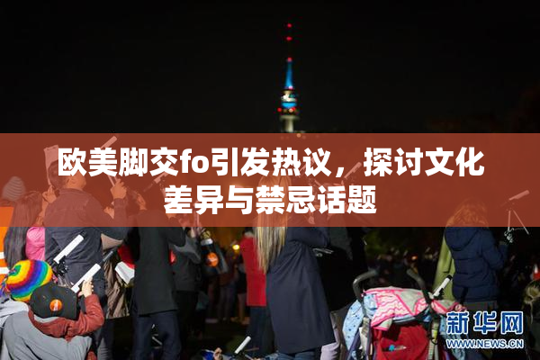 欧美脚交fo引发热议，探讨文化差异与禁忌话题