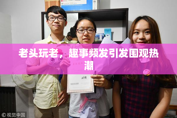 老头玩老，趣事频发引发围观热潮