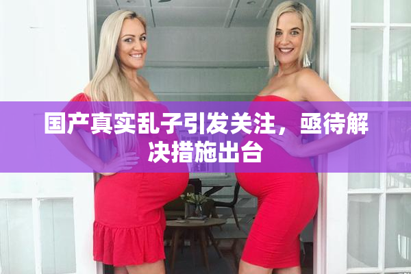 国产真实乱子引发关注，亟待解决措施出台