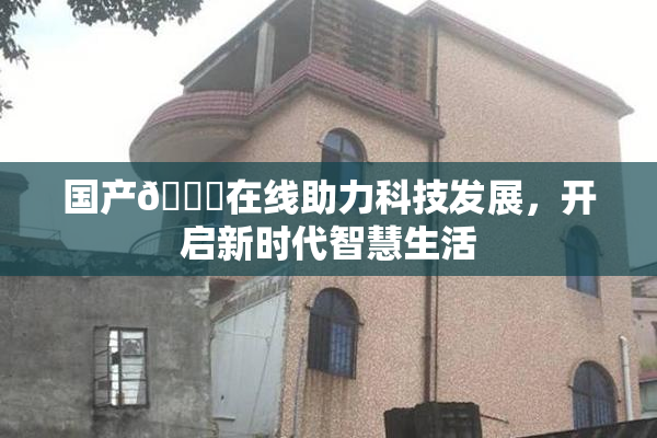 国产🔞在线助力科技发展，开启新时代智慧生活