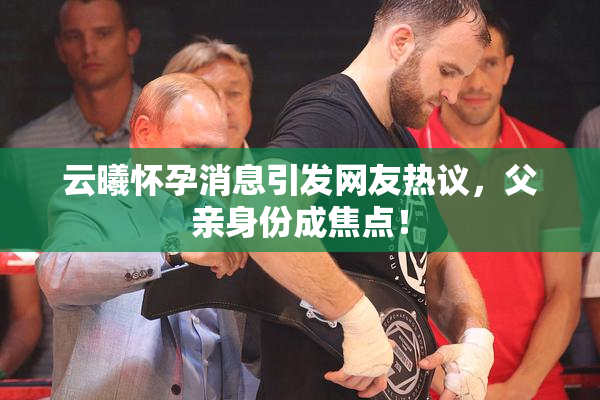 云曦怀孕消息引发网友热议，父亲身份成焦点！