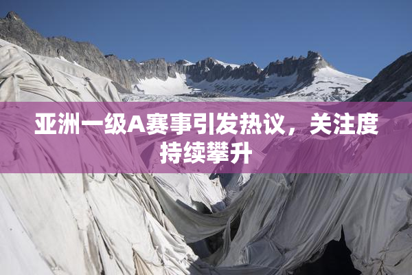 亚洲一级A赛事引发热议，关注度持续攀升