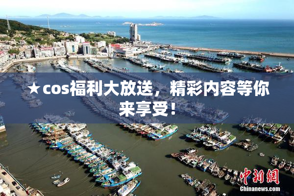 ★cos福利大放送，精彩内容等你来享受！