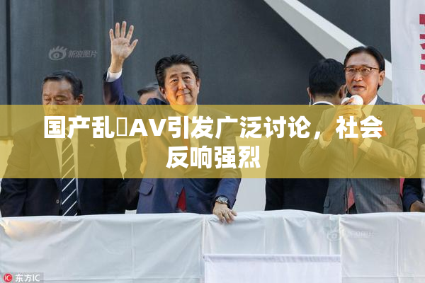 国产乱婬AV引发广泛讨论，社会反响强烈