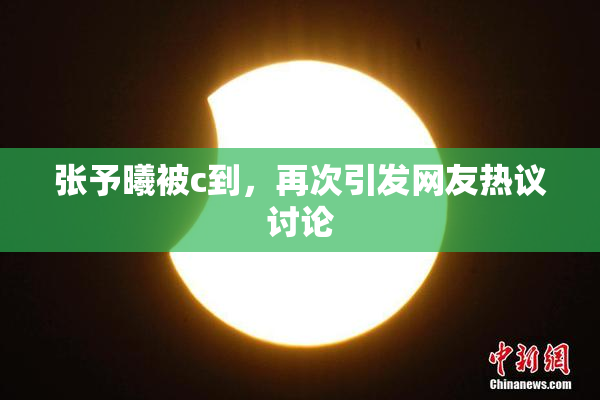张予曦被c到，再次引发网友热议讨论