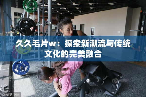 久久毛片w：探索新潮流与传统文化的完美融合