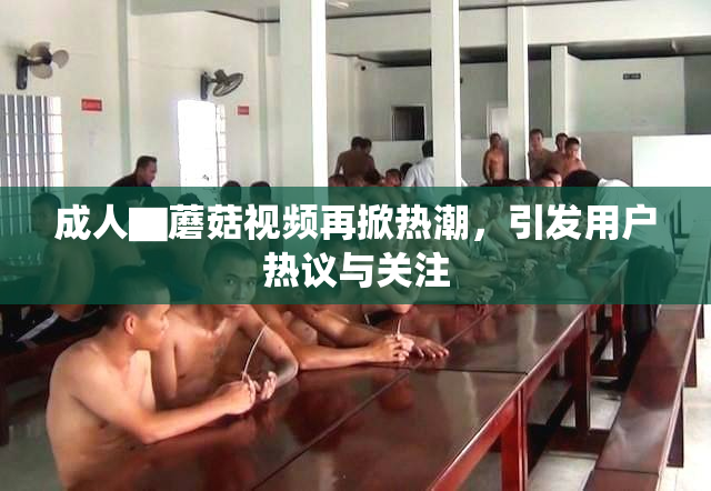 成人▇蘑菇视频再掀热潮，引发用户热议与关注
