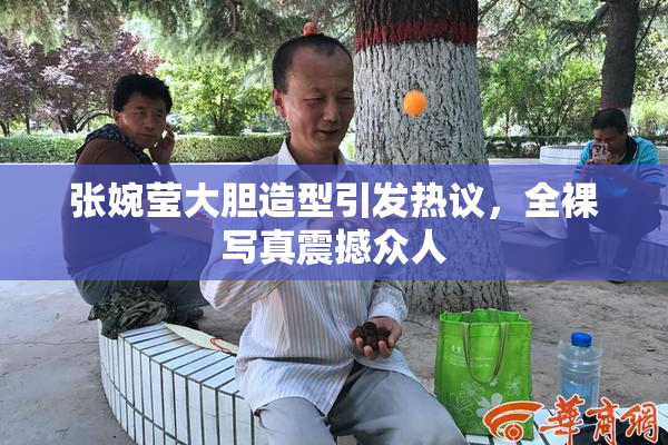 张婉莹大胆造型引发热议，全裸写真震撼众人