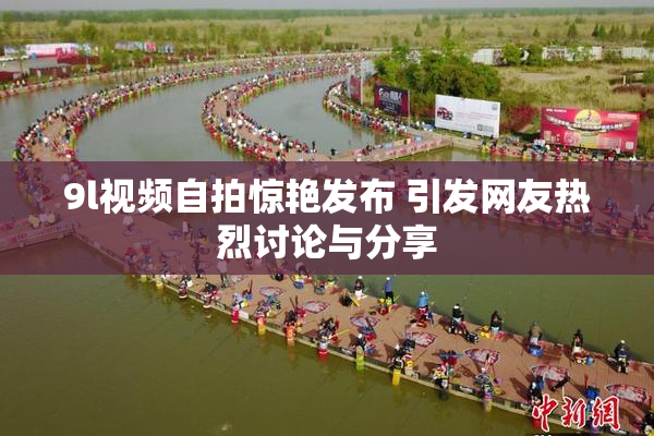 9l视频自拍惊艳发布 引发网友热烈讨论与分享