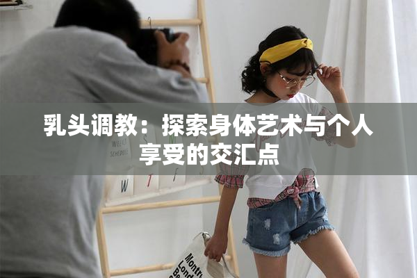 乳头调教：探索身体艺术与个人享受的交汇点