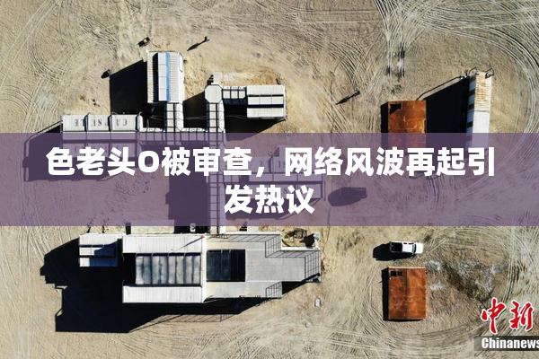 色老头O被审查，网络风波再起引发热议