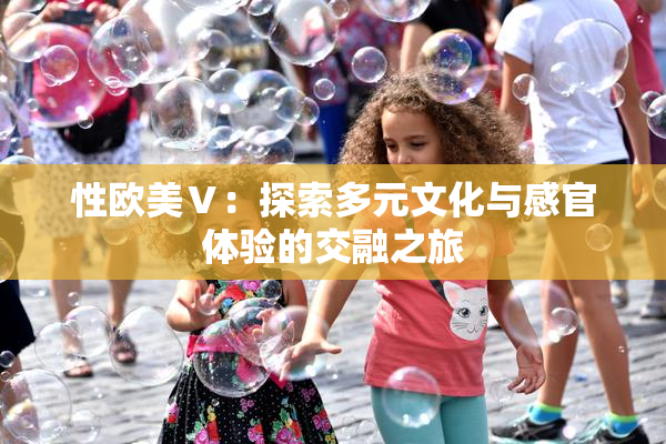 性欧美Ⅴ：探索多元文化与感官体验的交融之旅