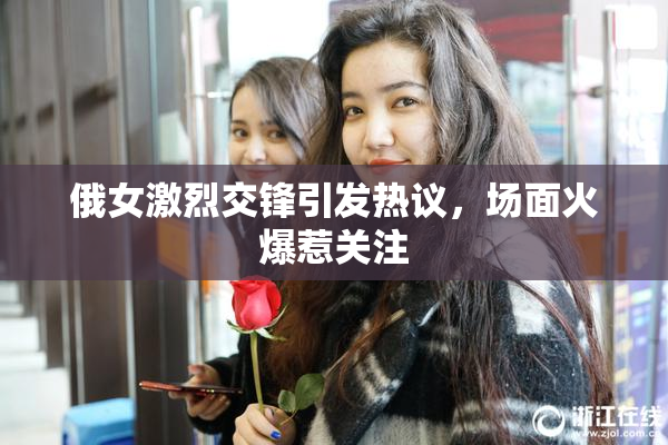 俄女激烈交锋引发热议，场面火爆惹关注