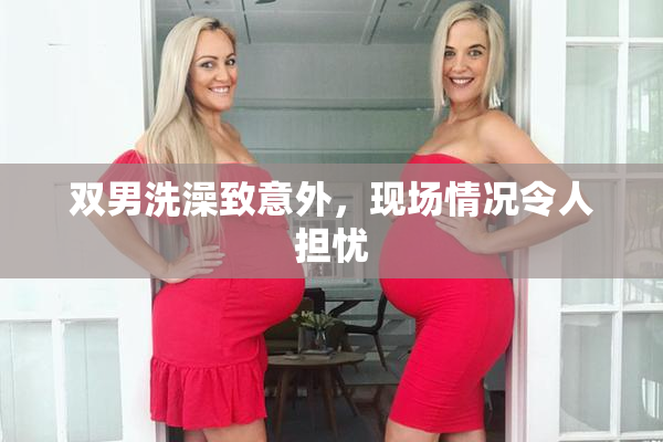 双男洗澡致意外，现场情况令人担忧