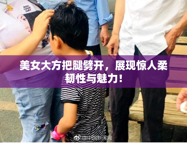 美女大方把腿劈开，展现惊人柔韧性与魅力！