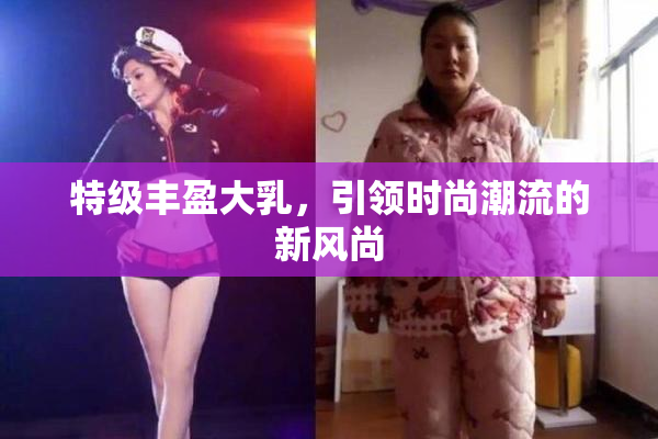 特级丰盈大乳，引领时尚潮流的新风尚