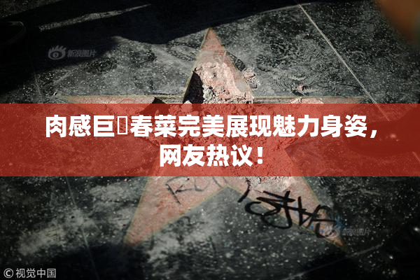肉感巨凥春菜完美展现魅力身姿，网友热议！