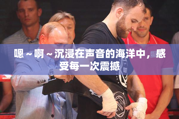嗯～啊～沉浸在声音的海洋中，感受每一次震撼