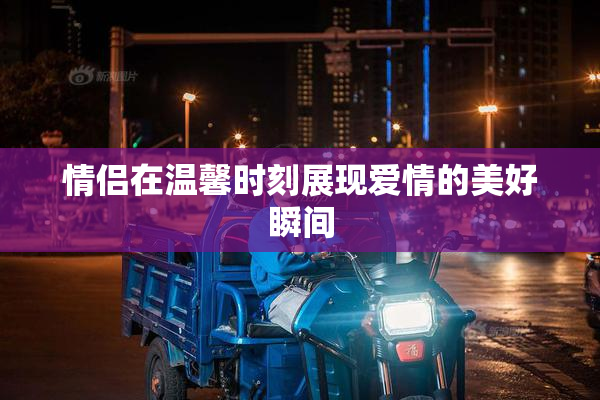 情侣在温馨时刻展现爱情的美好瞬间