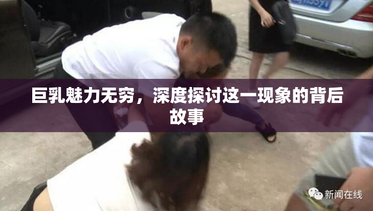 巨乳魅力无穷，深度探讨这一现象的背后故事