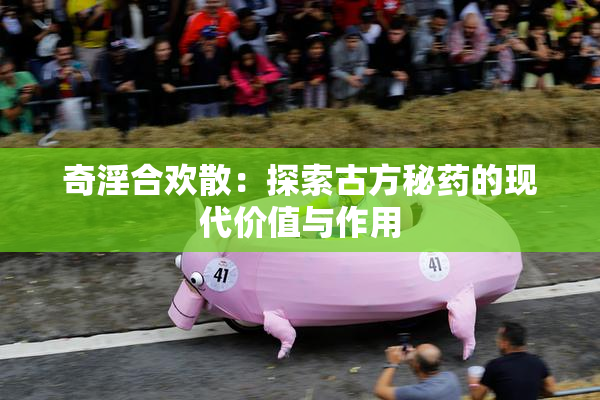 奇淫合欢散：探索古方秘药的现代价值与作用