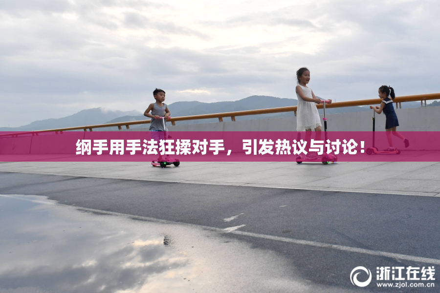 纲手用手法狂揉对手，引发热议与讨论！