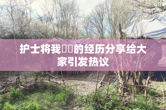护士将我亅亅的经历分享给大家引发热议
