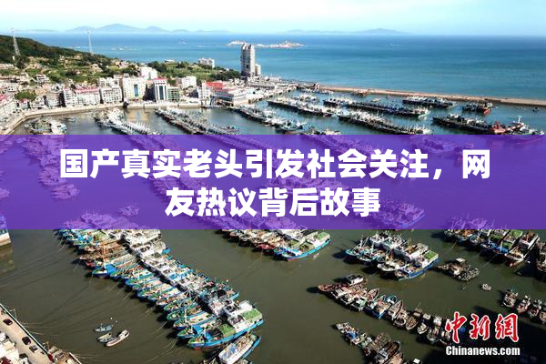 国产真实老头引发社会关注，网友热议背后故事