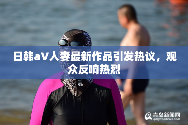 日韩aV人妻最新作品引发热议，观众反响热烈