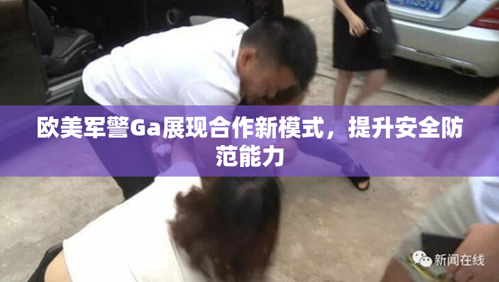 欧美军警Ga展现合作新模式，提升安全防范能力