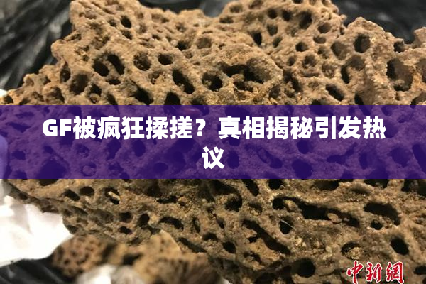GF被疯狂揉搓？真相揭秘引发热议
