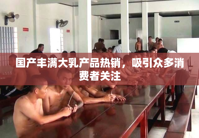 国产丰满大乳产品热销，吸引众多消费者关注