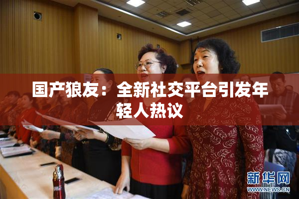 国产狼友：全新社交平台引发年轻人热议