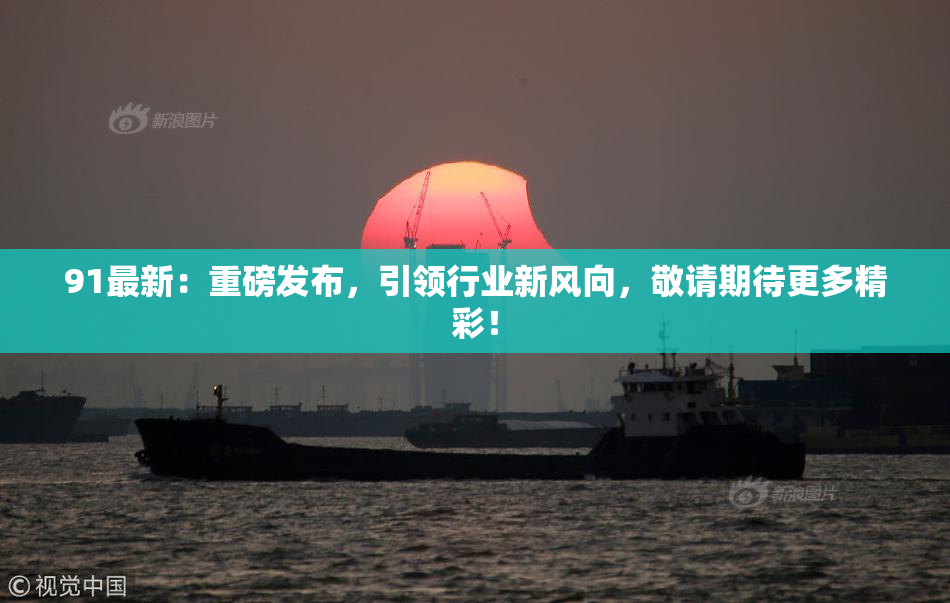 91最新：重磅发布，引领行业新风向，敬请期待更多精彩！
