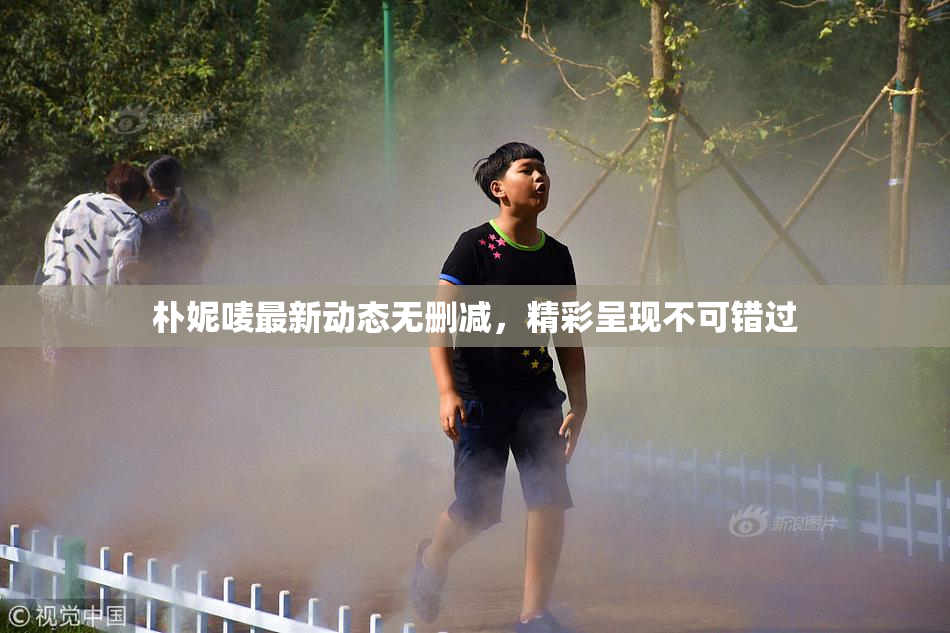 朴妮唛最新动态无删减，精彩呈现不可错过