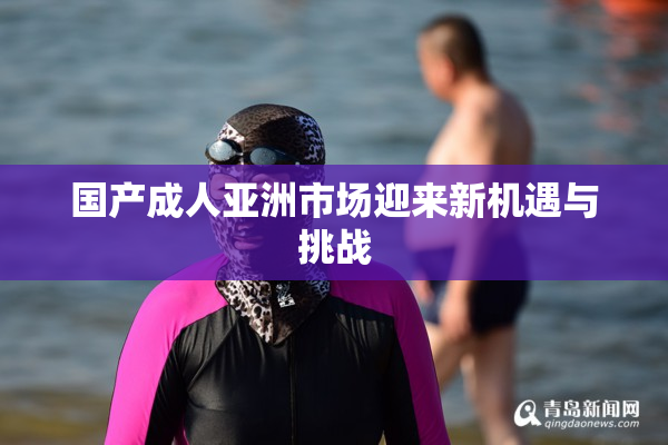 国产成人亚洲市场迎来新机遇与挑战