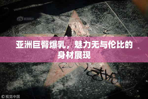 亚洲巨臀爆乳，魅力无与伦比的身材展现