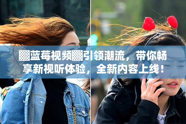 ▓蓝莓视频▓引领潮流，带你畅享新视听体验，全新内容上线！