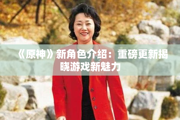 《原神》新角色介绍：重磅更新揭晓游戏新魅力