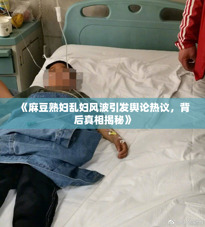 《麻豆熟妇乱妇风波引发舆论热议，背后真相揭秘》