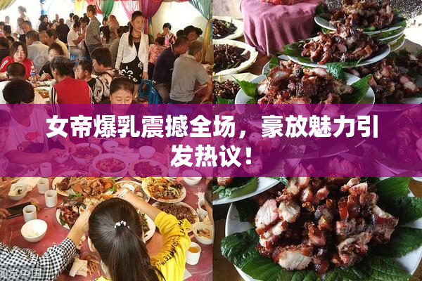 女帝爆乳震撼全场，豪放魅力引发热议！