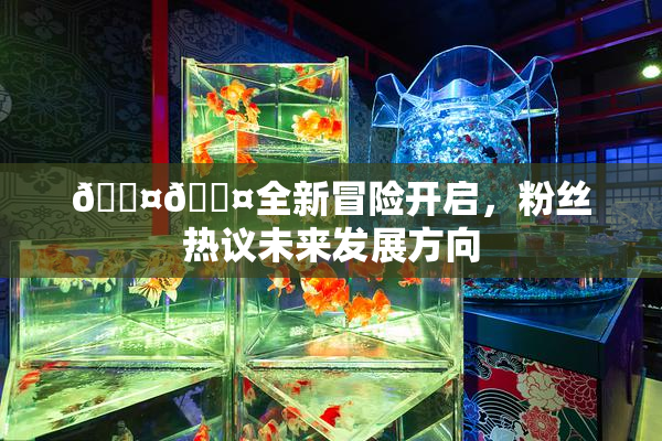 🐤🐤全新冒险开启，粉丝热议未来发展方向