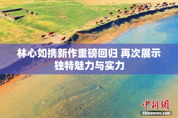 林心如携新作重磅回归 再次展示独特魅力与实力