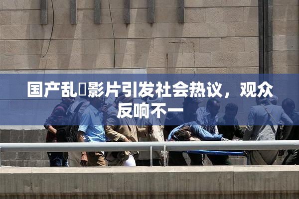 国产乱婬影片引发社会热议，观众反响不一