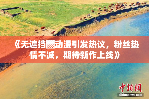《无遮挡▓动漫引发热议，粉丝热情不减，期待新作上线》
