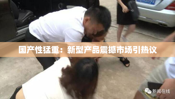 国产性猛重：新型产品震撼市场引热议