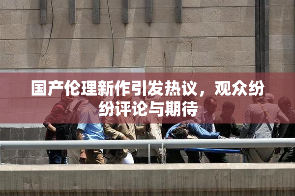 国产伦理新作引发热议，观众纷纷评论与期待