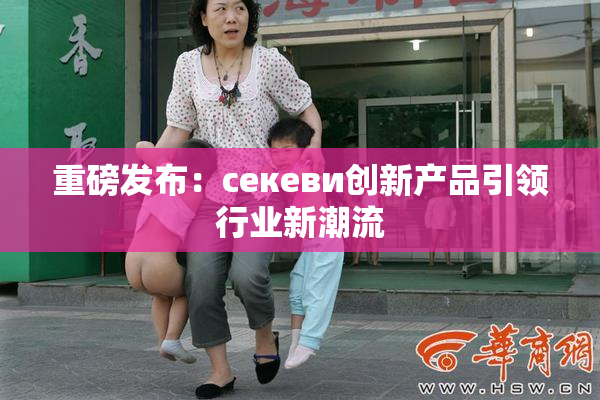 重磅发布：ceкеви创新产品引领行业新潮流