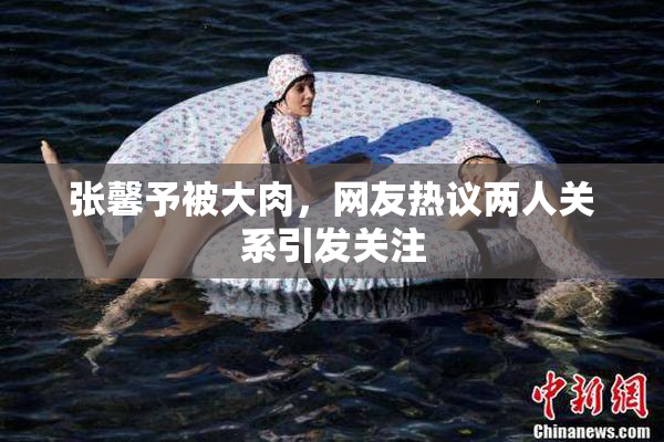 张馨予被大肉，网友热议两人关系引发关注