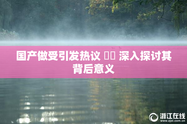 国产做受引发热议 ❌‌ 深入探讨其背后意义